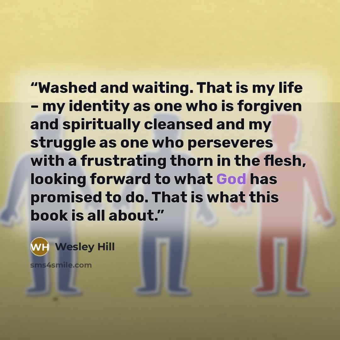 “Washed and waiting. That is my life – my identity as one who is forgiven and spiritually cleansed and my struggle as one who perseveres with a frustrating thorn in the flesh, looking forward to what God has promised to do. That is what this book is all about.” quote by Wesley Hill