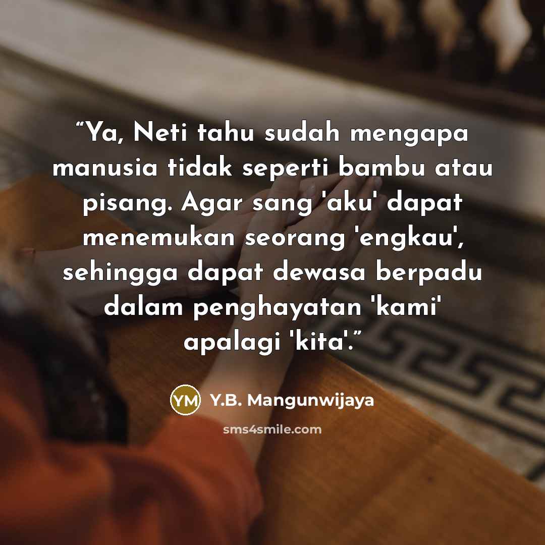 “Ya, Neti tahu sudah mengapa manusia tidak seperti bambu atau pisang. Agar sang 'aku' dapat menemukan seorang 'engkau', sehingga dapat dewasa berpadu dalam penghayatan 'kami' apalagi 'kita'.” quote by Y.B. Mangunwijaya