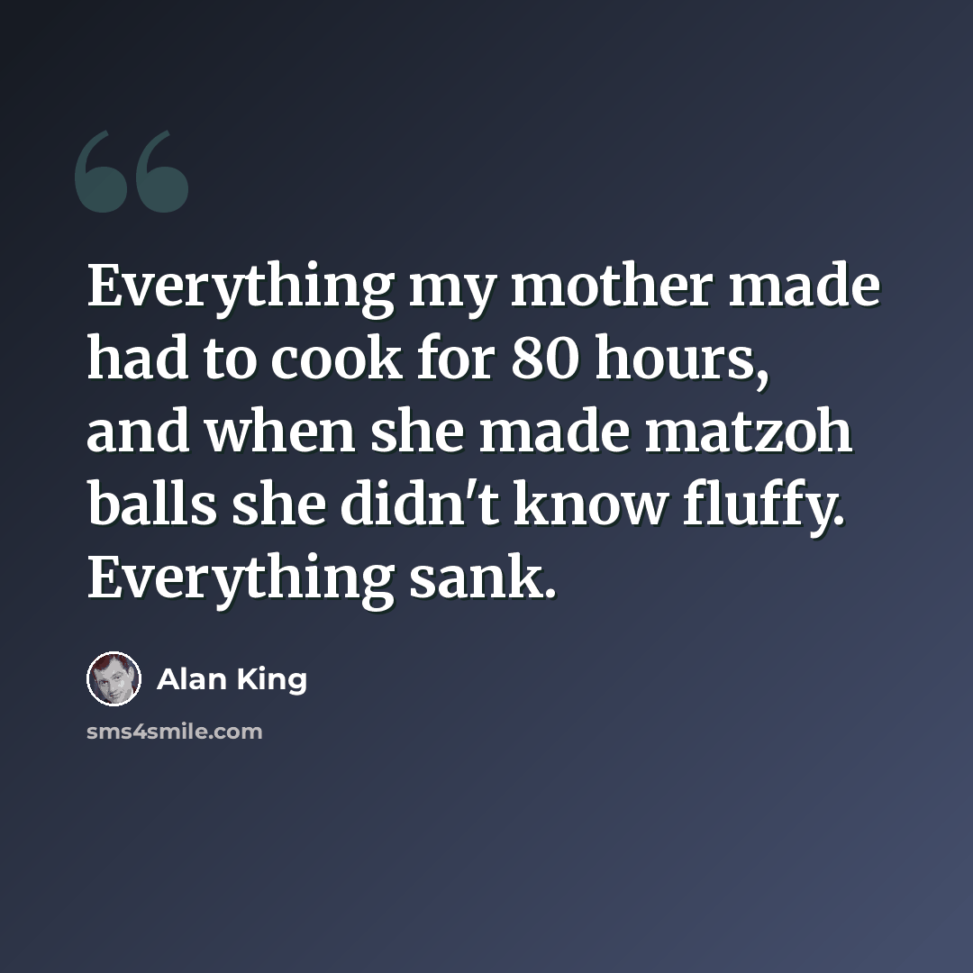 “Everything my mother made had to cook for 80 hours, and when she made matzoh balls she didn't know fluffy. Everything sank.” quote by Alan King