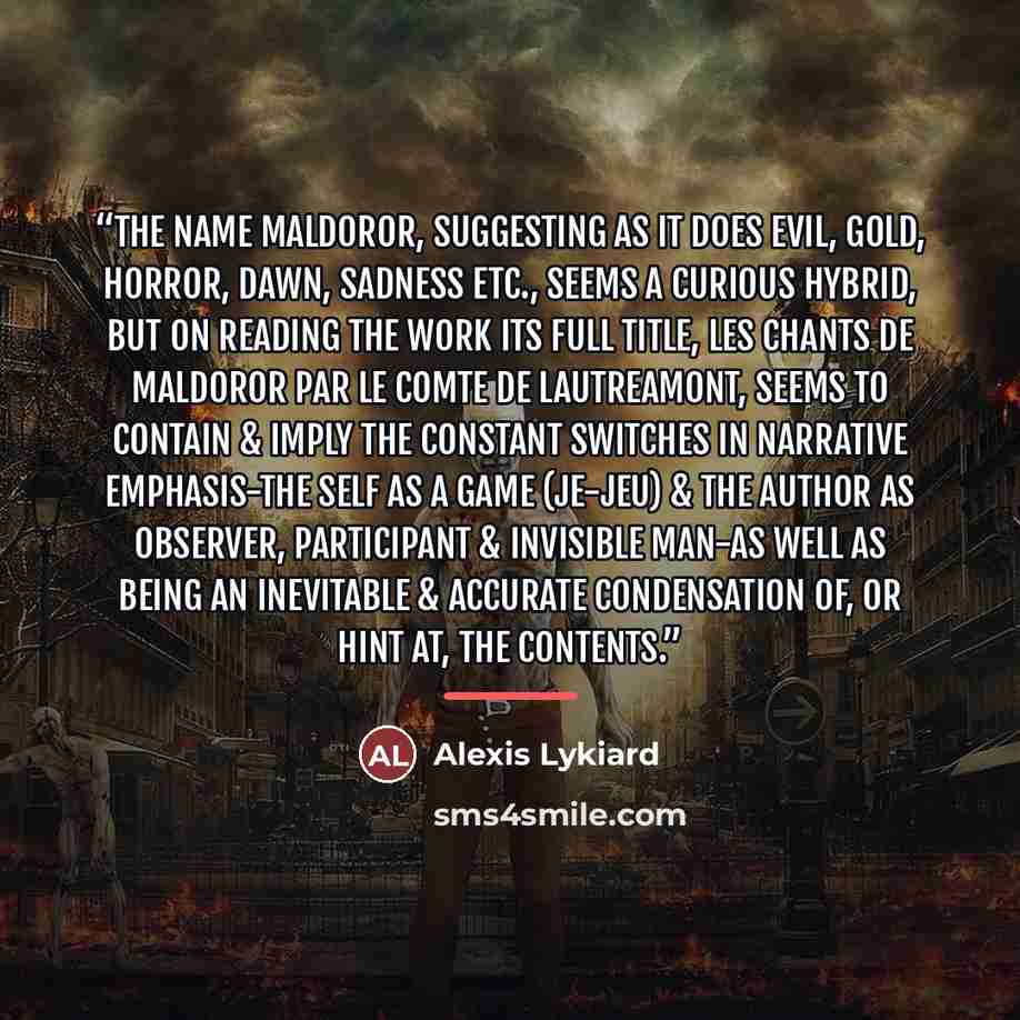 “The name Maldoror, suggesting as it does evil, gold, horror, dawn, sadness etc., seems a curious hybrid, but on reading the work its full title, Les Chants de Maldoror par Le Comte de Lautreamont, seems to contain & imply the constant switches in narrative emphasis-the self as a game (je-jeu) &…” quote by Alexis Lykiard