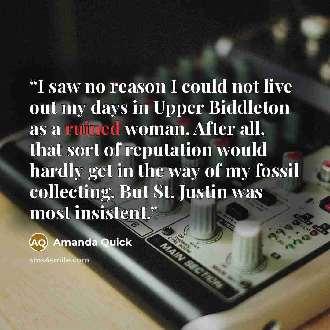 “I saw no reason I could not live out my days in Upper Biddleton as a ruined woman. After all, that sort of reputation would hardly get in the way of my fossil collecting. But St. Justin was most insistent.” quote by Amanda Quick