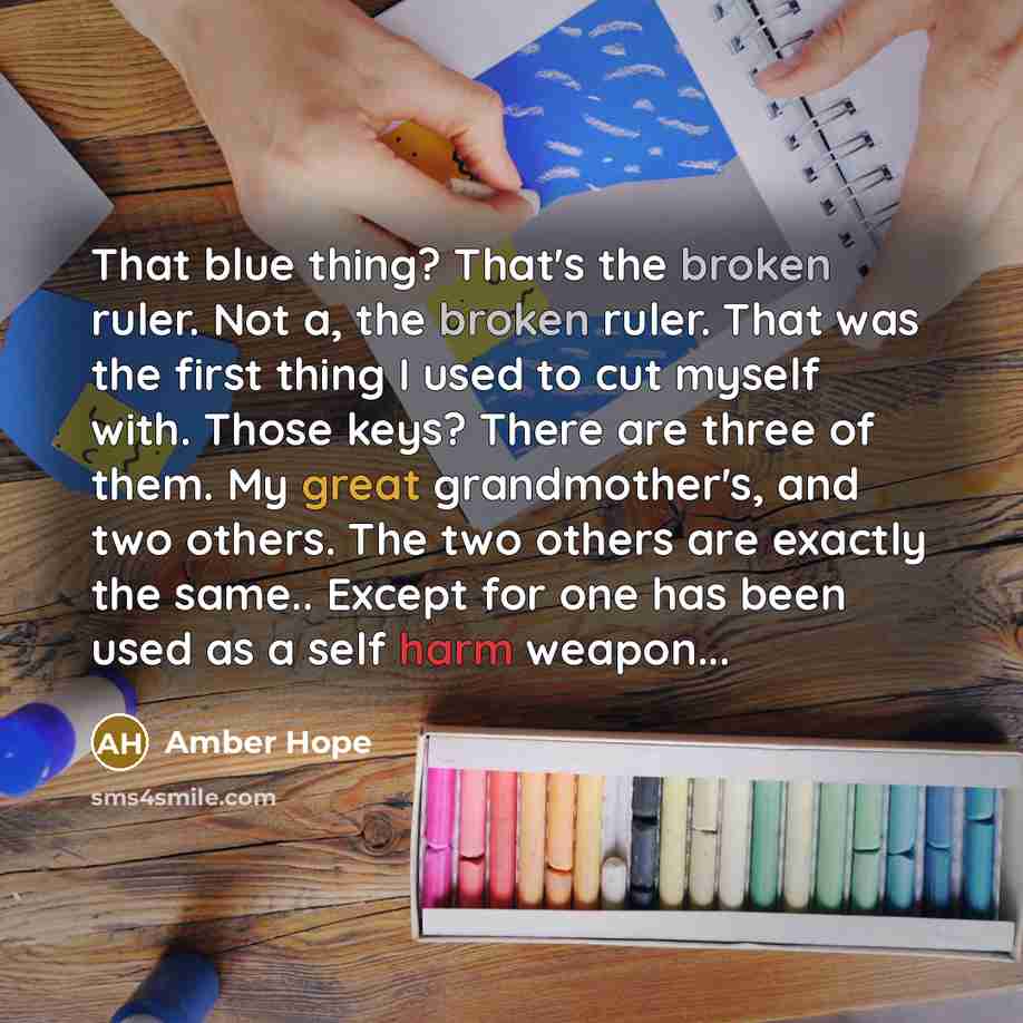 “That blue thing? That's the broken ruler. Not a, the broken ruler. That was the first thing I used to cut myself with. Those keys? There are three of them. My great grandmother's, and two others. The two others are exactly the same.. Except for one has been used as a self harm weapon...” quote by Amber Hope
