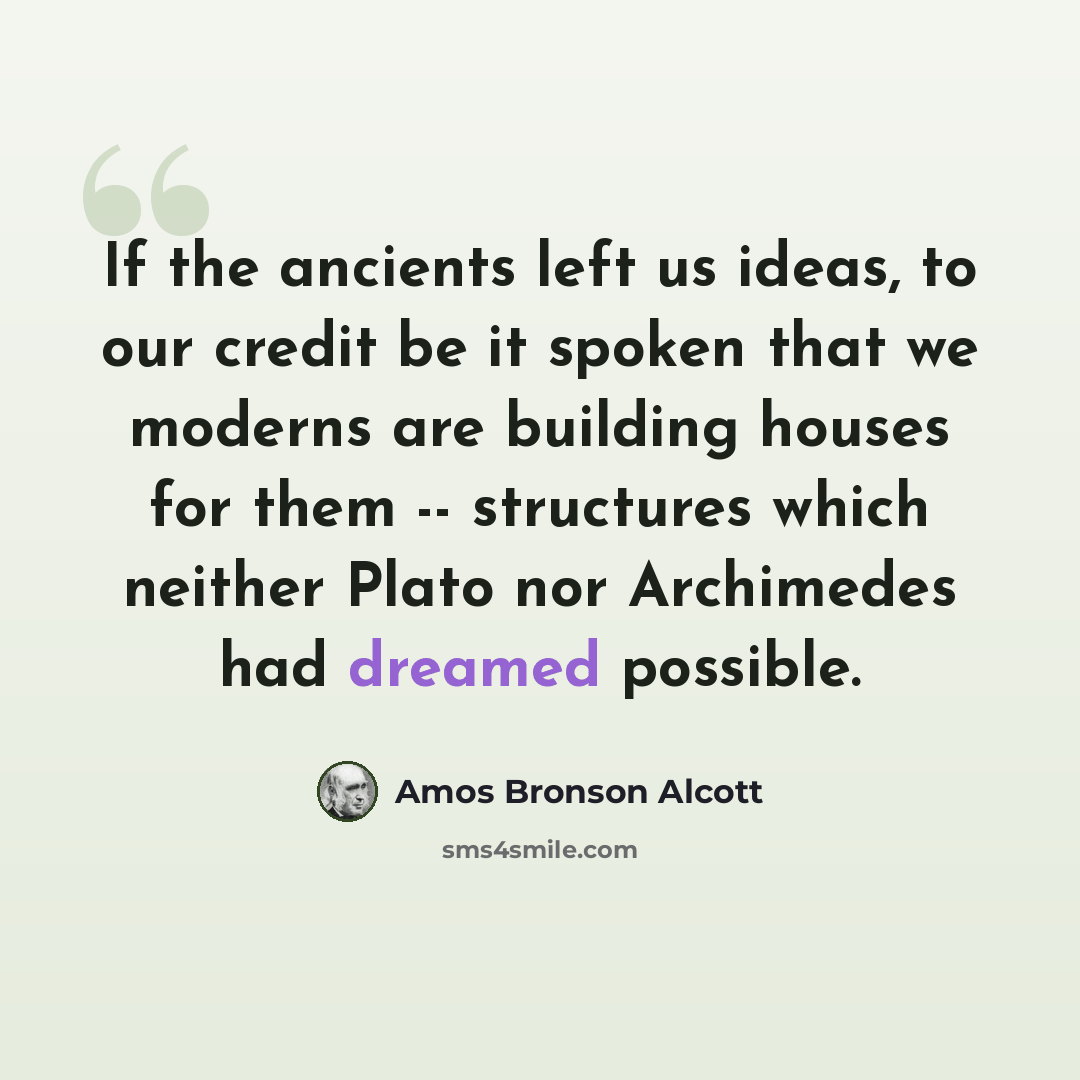 “If the ancients left us ideas, to our credit be it spoken that we moderns are building houses for them -- structures which neither Plato nor Archimedes had dreamed possible.” quote by Amos Bronson Alcott