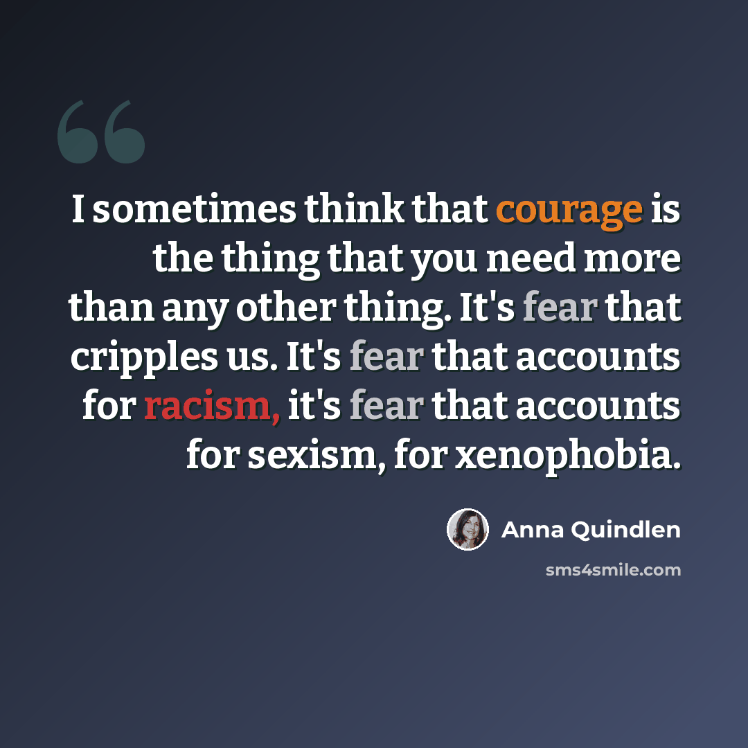 “I sometimes think that courage is the thing that you need more than any other thing. It's fear that cripples us. It's fear that accounts for racism, it's fear that accounts for sexism, for xenophobia.” quote by Anna Quindlen