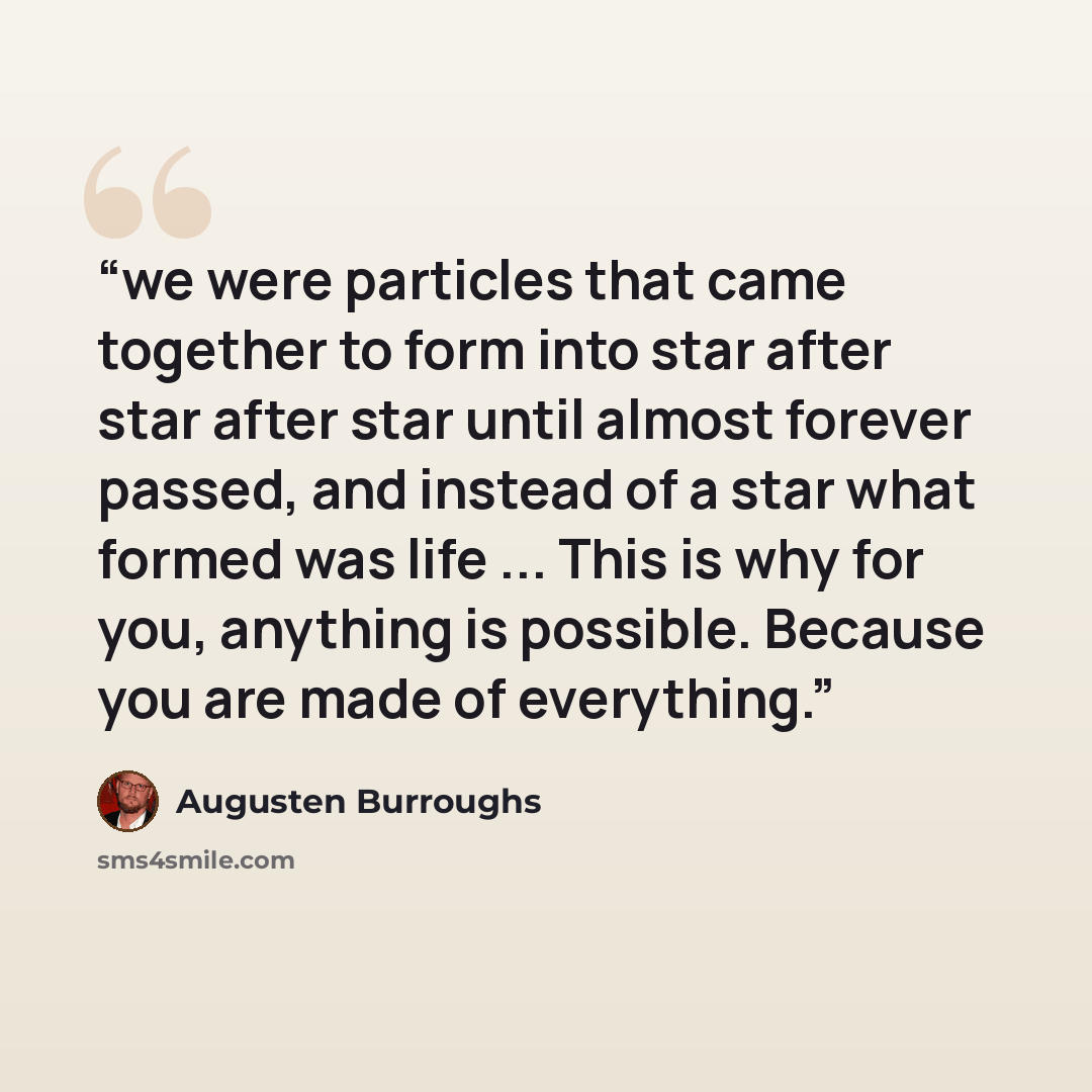“we were particles that came together to form into star after star after star until almost forever passed, and instead of a star what formed was life ... This is why for you, anything is possible. Because you are made of everything.” quote by Augusten Burroughs