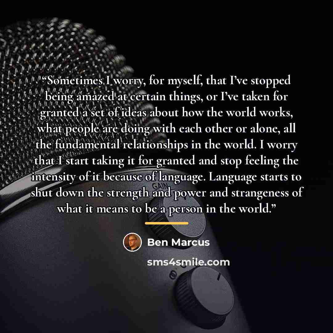 “Sometimes I worry, for myself, that I’ve stopped being amazed at certain things, or I’ve taken for granted a set of ideas about how the world works, what people are doing with each other or alone, all the fundamental relationships in the world. I worry that I start taking it for granted and stop…” quote by Ben Marcus