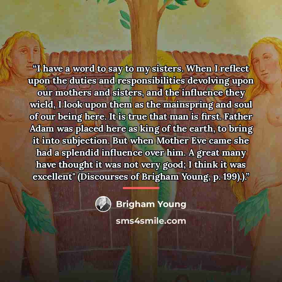 “I have a word to say to my sisters. When I reflect upon the duties and responsibilities devolving upon our mothers and sisters, and the influence they wield, I look upon them as the mainspring and soul of our being here. It is true that man is first. Father Adam was placed here as king of the…” quote by Brigham Young