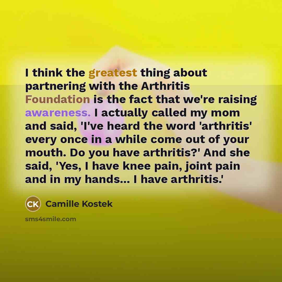 “I think the greatest thing about partnering with the Arthritis Foundation is the fact that we're raising awareness. I actually called my mom and said, 'I've heard the word 'arthritis' every once in a while come out of your mouth. Do you have arthritis?' And she said, 'Yes, I have knee pain, joint…” quote by Camille Kostek