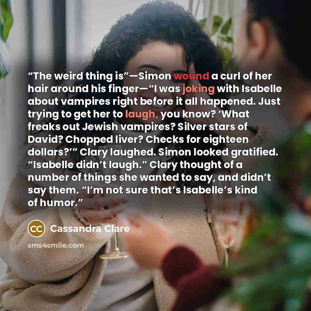 “The weird thing is”—Simon wound a curl of her hair around his finger—“I was joking with Isabelle about vampires right before it all happened. Just trying to get her to laugh, you know? ‘What freaks out Jewish vampires? Silver stars of David? Chopped liver? Checks for eighteen dollars?’” Clary…” quote by Cassandra Clare