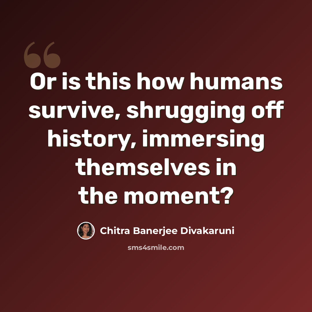 “Or is this how humans survive, shrugging off history, immersing themselves in the moment?” quote by Chitra Banerjee Divakaruni