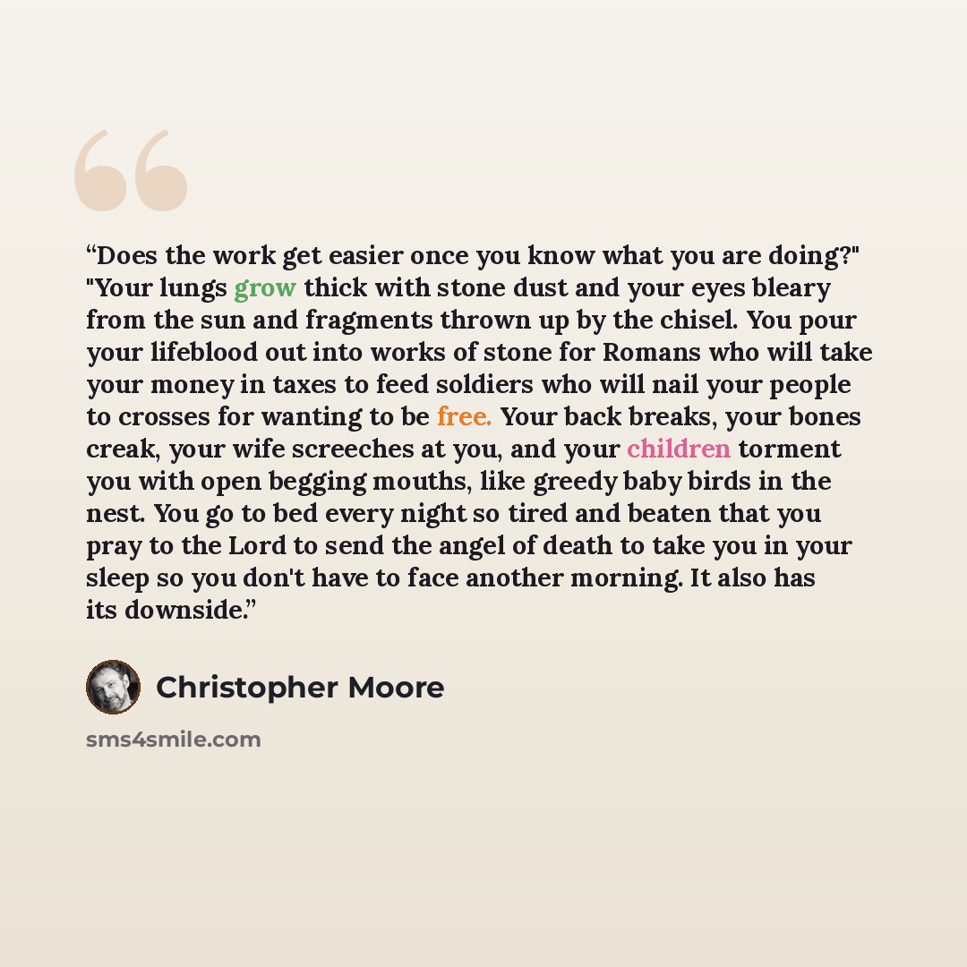 “Does the work get easier once you know what you are doing?" "Your lungs grow thick with stone dust and your eyes bleary from the sun and fragments thrown up by the chisel. You pour your lifeblood out into works of stone for Romans who will take your money in taxes to feed soldiers who will nail…” quote by Christopher Moore