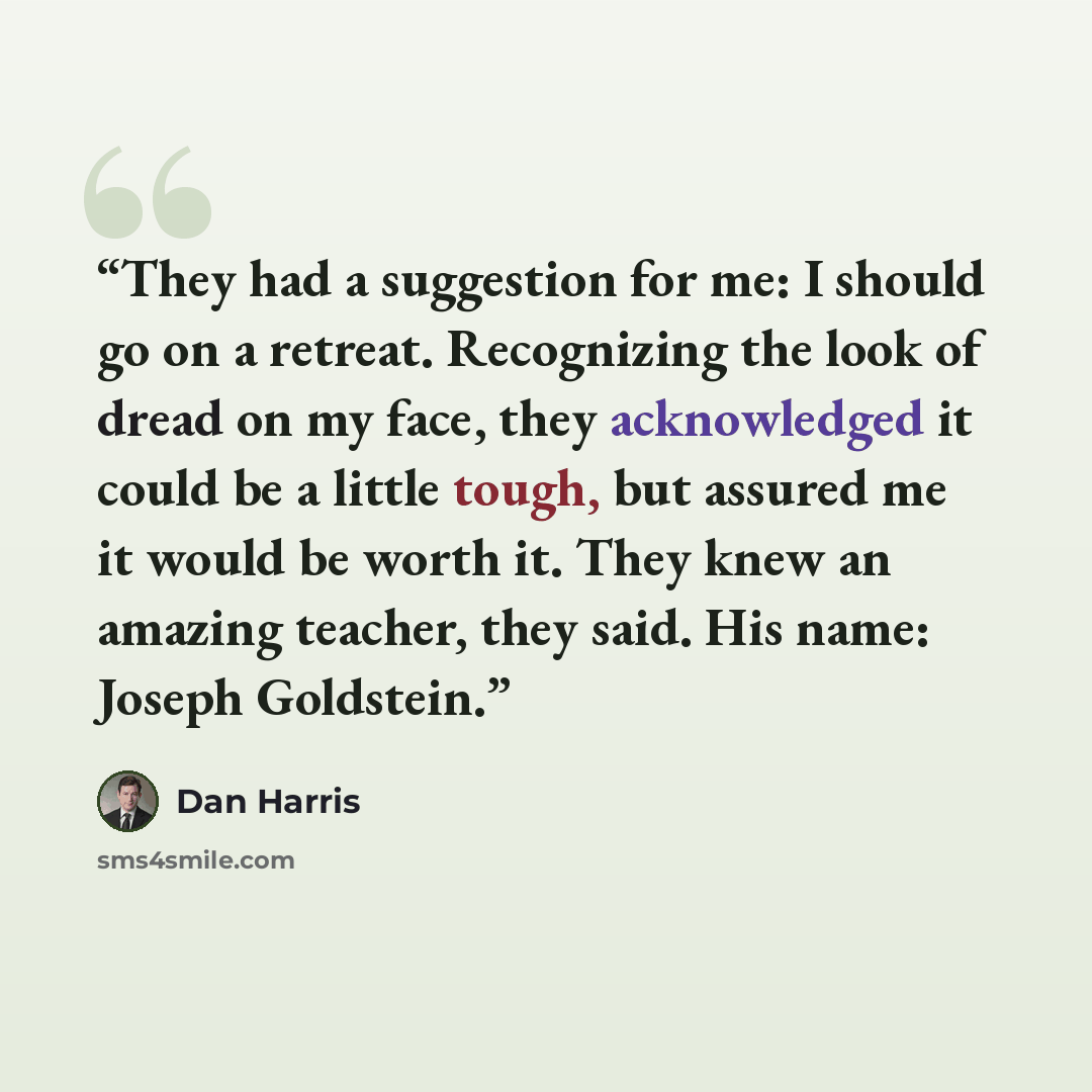 “They had a suggestion for me: I should go on a retreat. Recognizing the look of dread on my face, they acknowledged it could be a little tough, but assured me it would be worth it. They knew an amazing teacher, they said. His name: Joseph Goldstein.” quote by Dan Harris