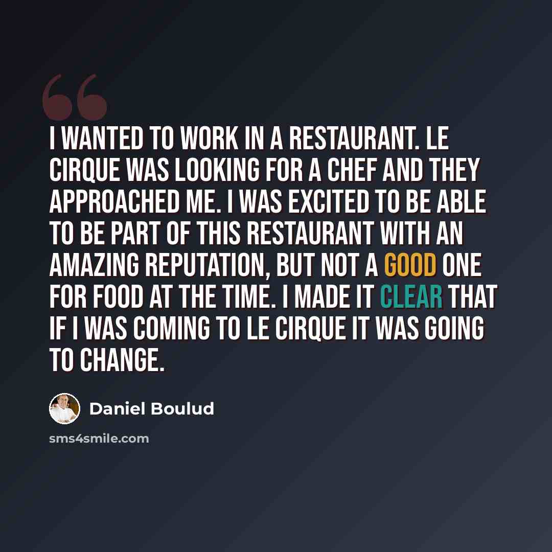 “I wanted to work in a restaurant. Le Cirque was looking for a chef and they approached me. I was excited to be able to be part of this restaurant with an amazing reputation, but not a good one for food at the time. I made it clear that if I was coming to Le Cirque it was going to change.” quote by Daniel Boulud