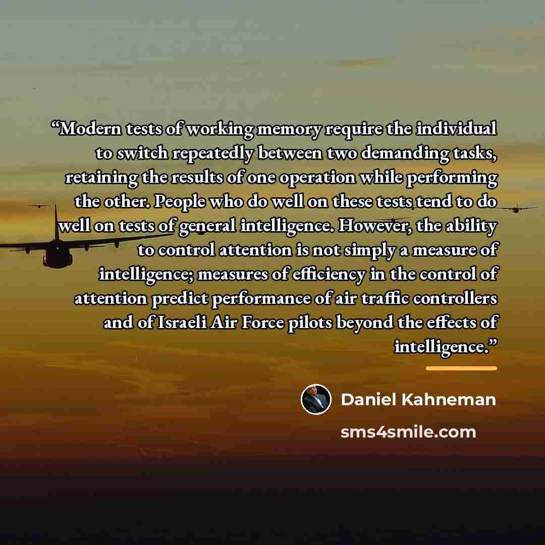“Modern tests of working memory require the individual to switch repeatedly between two demanding tasks, retaining the results of one operation while performing the other. People who do well on these tests tend to do well on tests of general intelligence. However, the ability to control attention…” quote by Daniel Kahneman