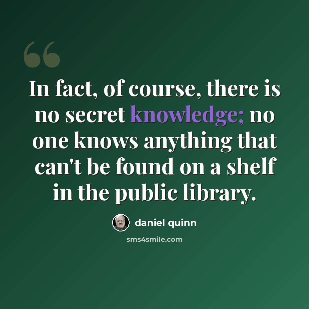 “In fact, of course, there is no secret knowledge; no one knows anything that can't be found on a shelf in the public library.” quote by Daniel Quinn
