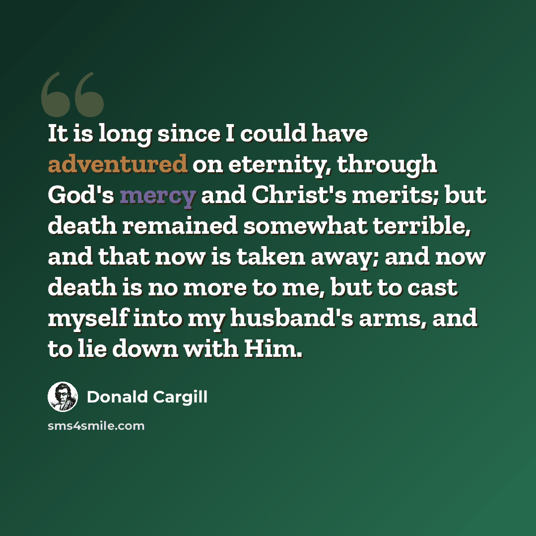 “It is long since I could have adventured on eternity, through God's mercy and Christ's merits; but death remained somewhat terrible, and that now is taken away; and now death is no more to me, but to cast myself into my husband's arms, and to lie down with Him.” quote by Donald Cargill