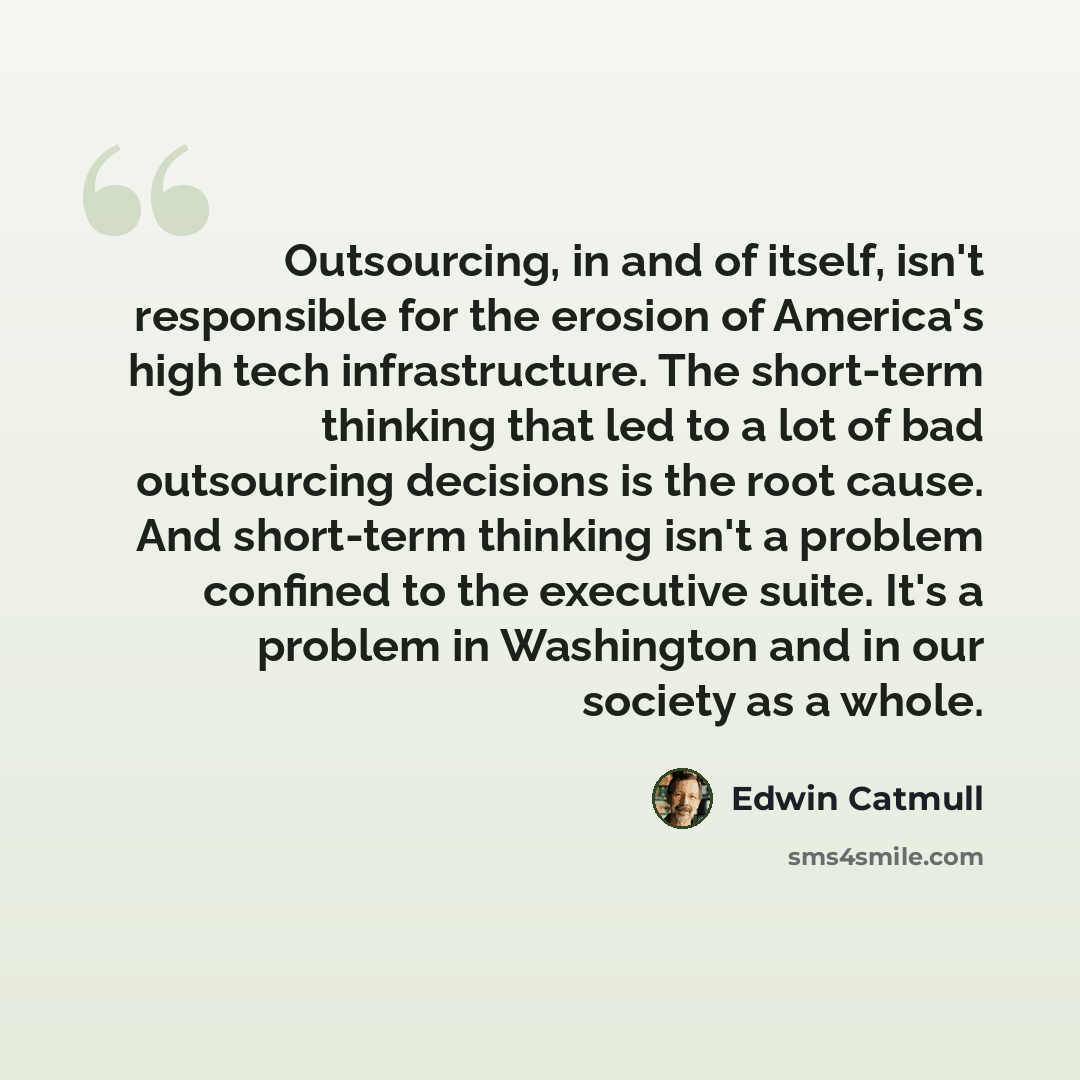 “Outsourcing, in and of itself, isn't responsible for the erosion of America's high tech infrastructure. The short-term thinking that led to a lot of bad outsourcing decisions is the root cause. And short-term thinking isn't a problem confined to the executive suite. It's a problem in Washington…” quote by Edwin Catmull