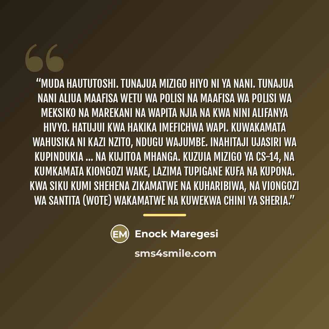 “Muda haututoshi. Tunajua mizigo hiyo ni ya nani. Tunajua nani aliua maafisa wetu wa polisi na maafisa wa polisi wa Meksiko na Marekani na wapita njia na kwa nini alifanya hivyo. Hatujui kwa hakika imefichwa wapi. Kuwakamata wahusika ni kazi nzito, ndugu wajumbe. Inahitaji ujasiri wa kupindukia ……” quote by Enock Maregesi