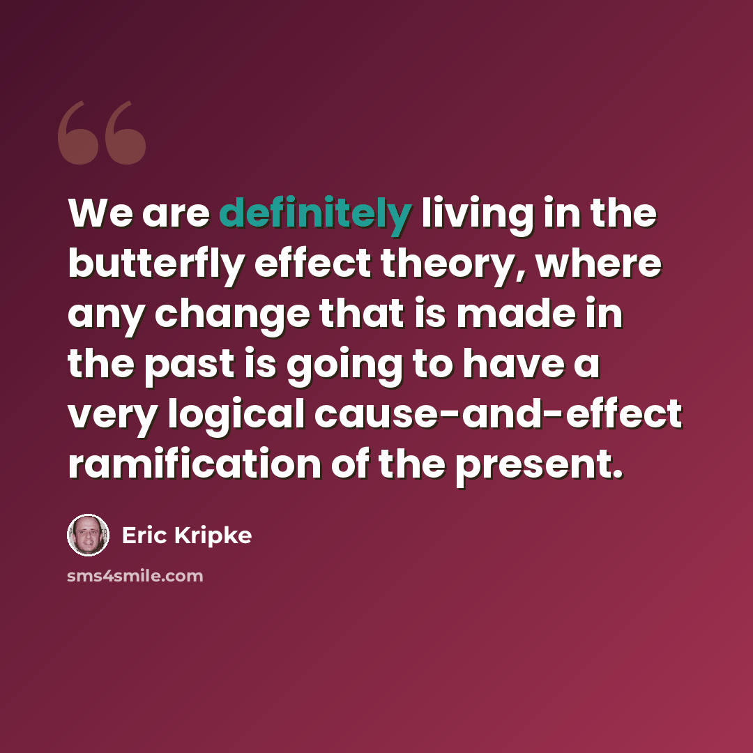 “We are definitely living in the butterfly effect theory, where any change that is made in the past is going to have a very logical cause-and-effect ramification of the present.” quote by Eric Kripke