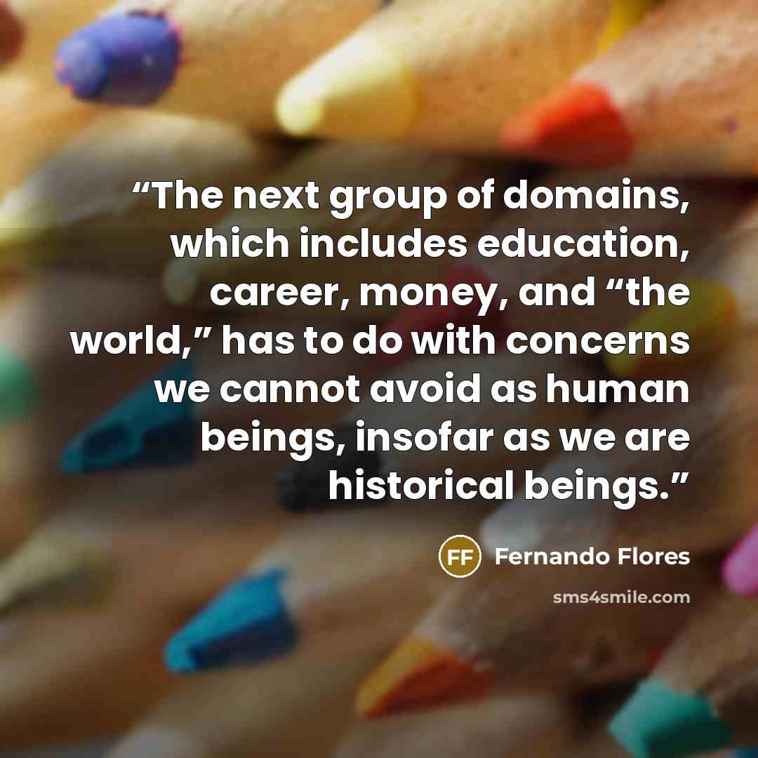 “The next group of domains, which includes education, career, money, and “the world,” has to do with concerns we cannot avoid as human beings, insofar as we are historical beings.” quote by Fernando Flores