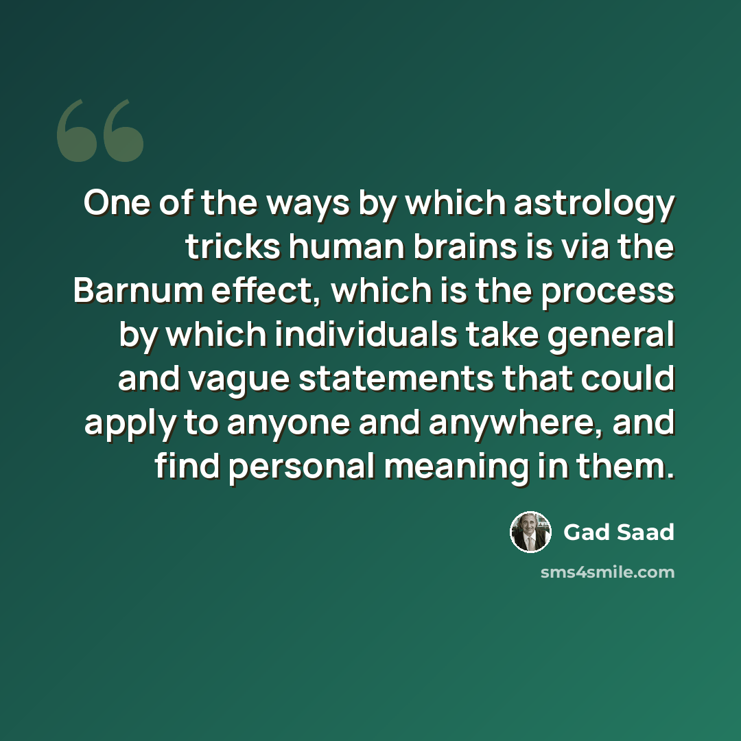 “One of the ways by which astrology tricks human brains is via the Barnum effect, which is the process by which individuals take general and vague statements that could apply to anyone and anywhere, and find personal meaning in them.” quote by Gad Saad