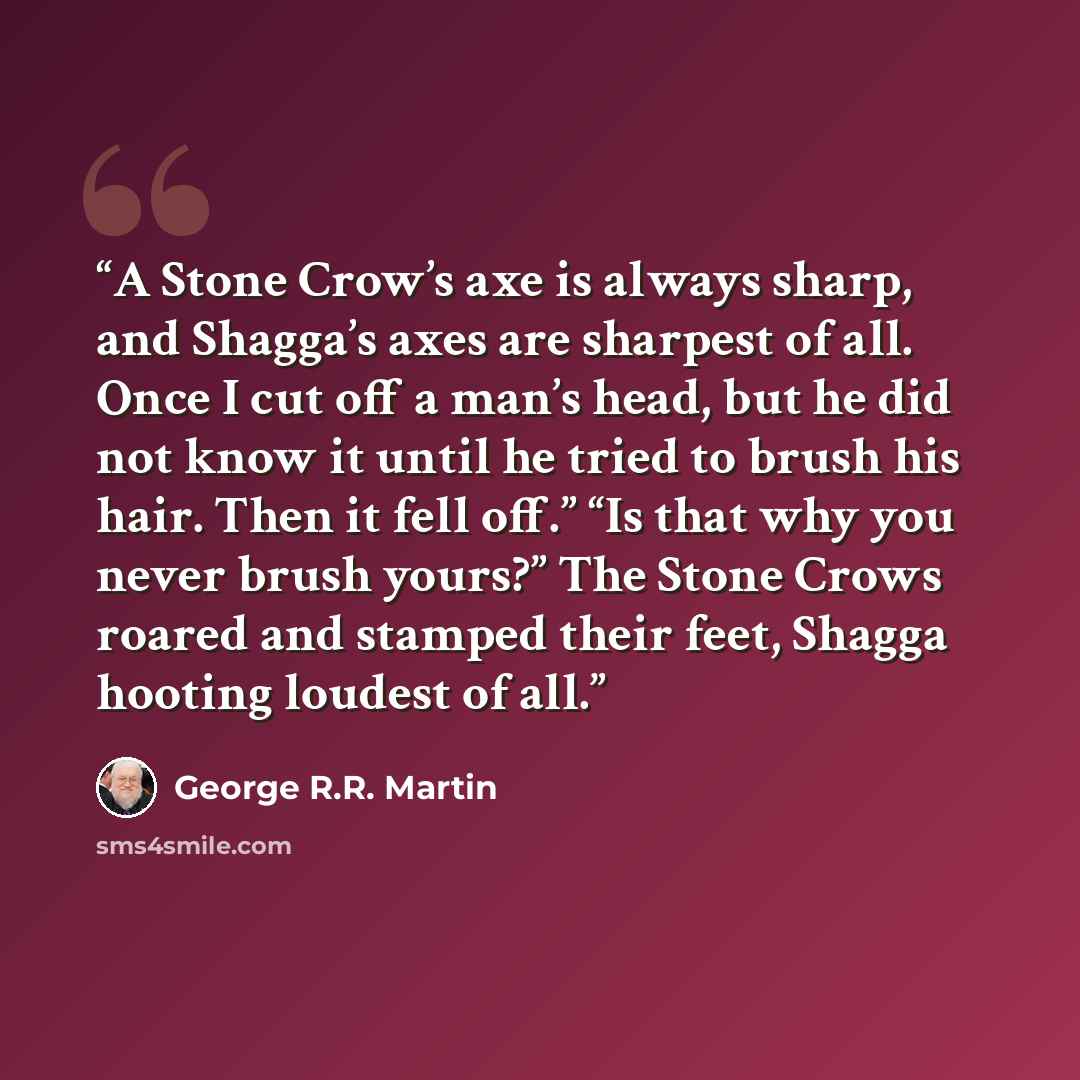 “A Stone Crow’s axe is always sharp, and Shagga’s axes are sharpest of all. Once I cut off a man’s head, but he did not know it until he tried to brush his hair. Then it fell off.” “Is that why you never brush yours?” The Stone Crows roared and stamped their feet, Shagga hooting loudest of all.” quote by George R.R. Martin