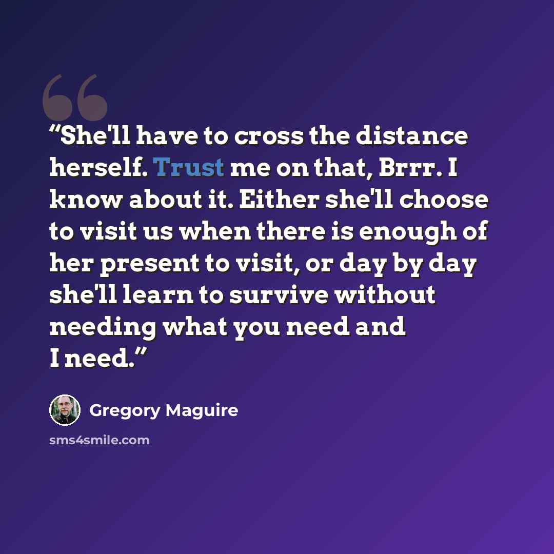 “She'll have to cross the distance herself. Trust me on that, Brrr. I know about it. Either she'll choose to visit us when there is enough of her present to visit, or day by day she'll learn to survive without needing what you need and I need.” quote by Gregory Maguire