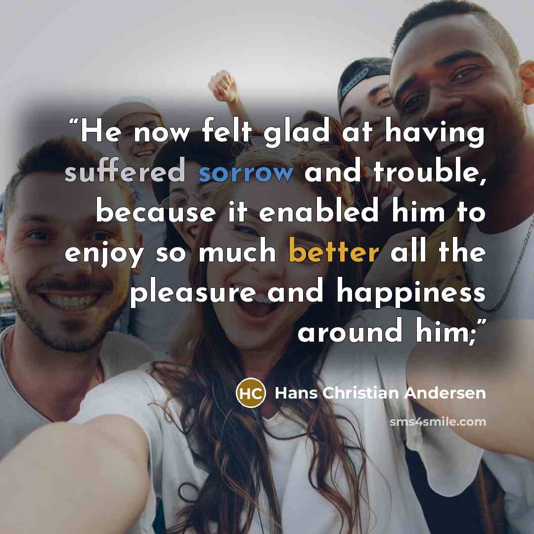 “He now felt glad at having suffered sorrow and trouble, because it enabled him to enjoy so much better all the pleasure and happiness around him;” quote by Hans Christian Andersen