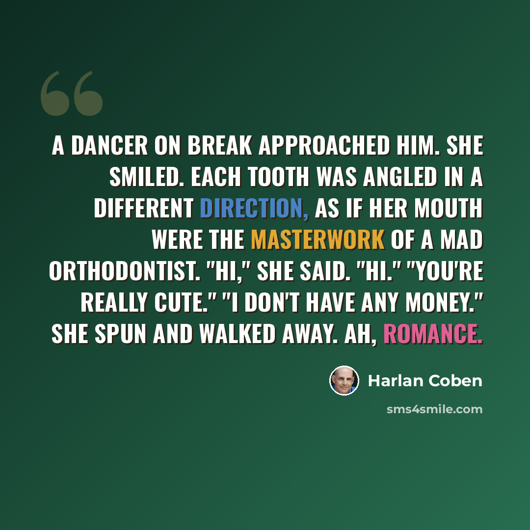 “A dancer on break approached him. She smiled. Each tooth was angled in a different direction, as if her mouth were the masterwork of a mad orthodontist. "Hi," she said. "Hi." "You're really cute." "I don't have any money." She spun and walked away. Ah, romance.” quote by Harlan Coben