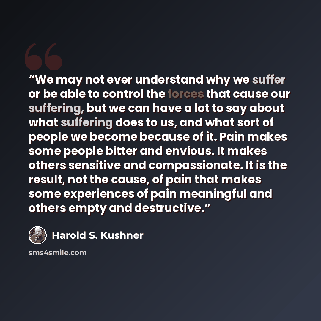“We may not ever understand why we suffer or be able to control the forces that cause our suffering, but we can have a lot to say about what suffering does to us, and what sort of people we become because of it. Pain makes some people bitter and envious. It makes others sensitive and compassionate…” quote by Harold S. Kushner