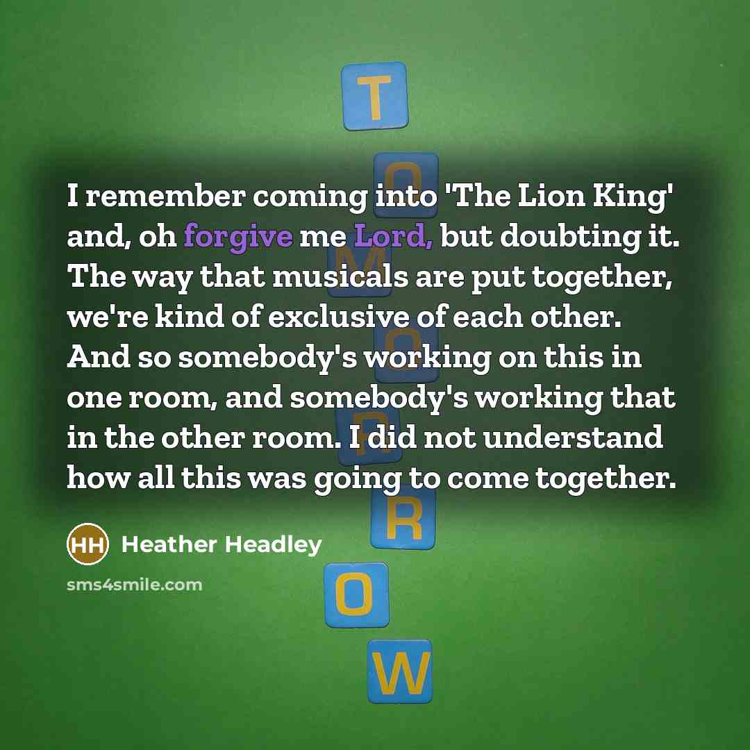 “I remember coming into 'The Lion King' and, oh forgive me Lord, but doubting it. The way that musicals are put together, we're kind of exclusive of each other. And so somebody's working on this in one room, and somebody's working that in the other room. I did not understand how all this was going…” quote by Heather Headley