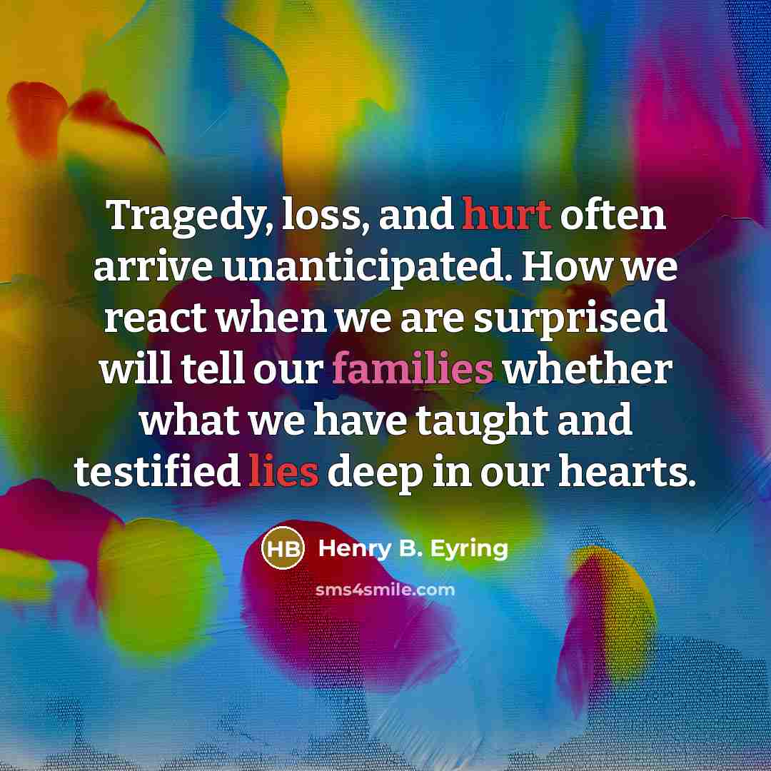 “Tragedy, loss, and hurt often arrive unanticipated. How we react when we are surprised will tell our families whether what we have taught and testified lies deep in our hearts.” quote by Henry B. Eyring