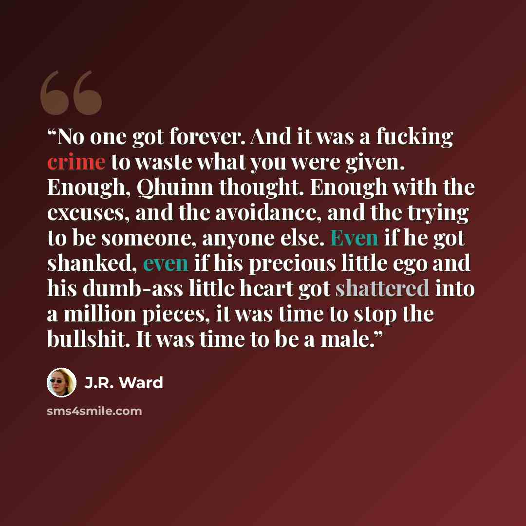 “No one got forever. And it was a fucking crime to waste what you were given. Enough, Qhuinn thought. Enough with the excuses, and the avoidance, and the trying to be someone, anyone else. Even if he got shanked, even if his precious little ego and his dumb-ass little heart got shattered into a…” quote by J.R. Ward