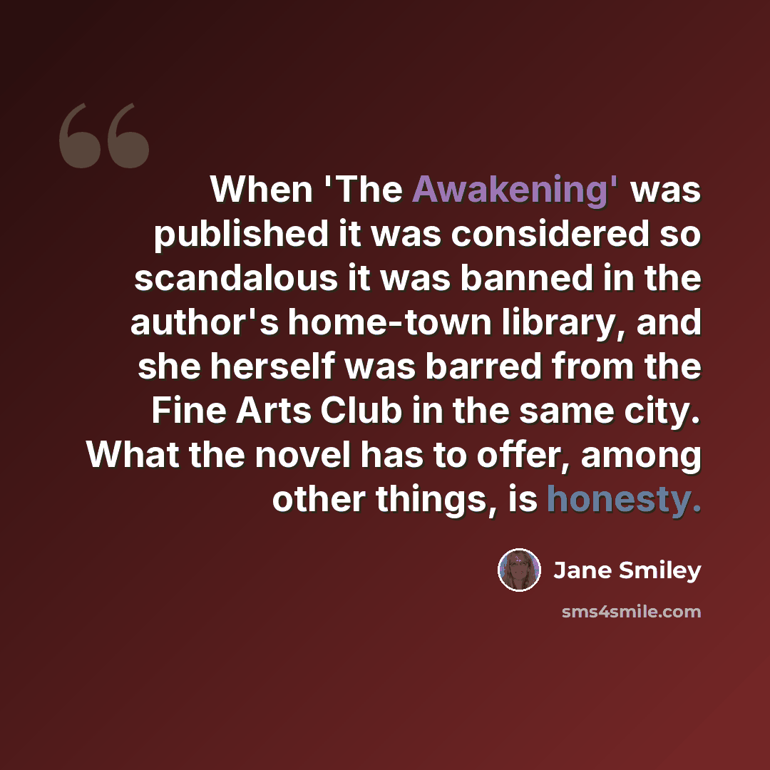 “When 'The Awakening' was published it was considered so scandalous it was banned in the author's home-town library, and she herself was barred from the Fine Arts Club in the same city. What the novel has to offer, among other things, is honesty.” quote by Jane Smiley