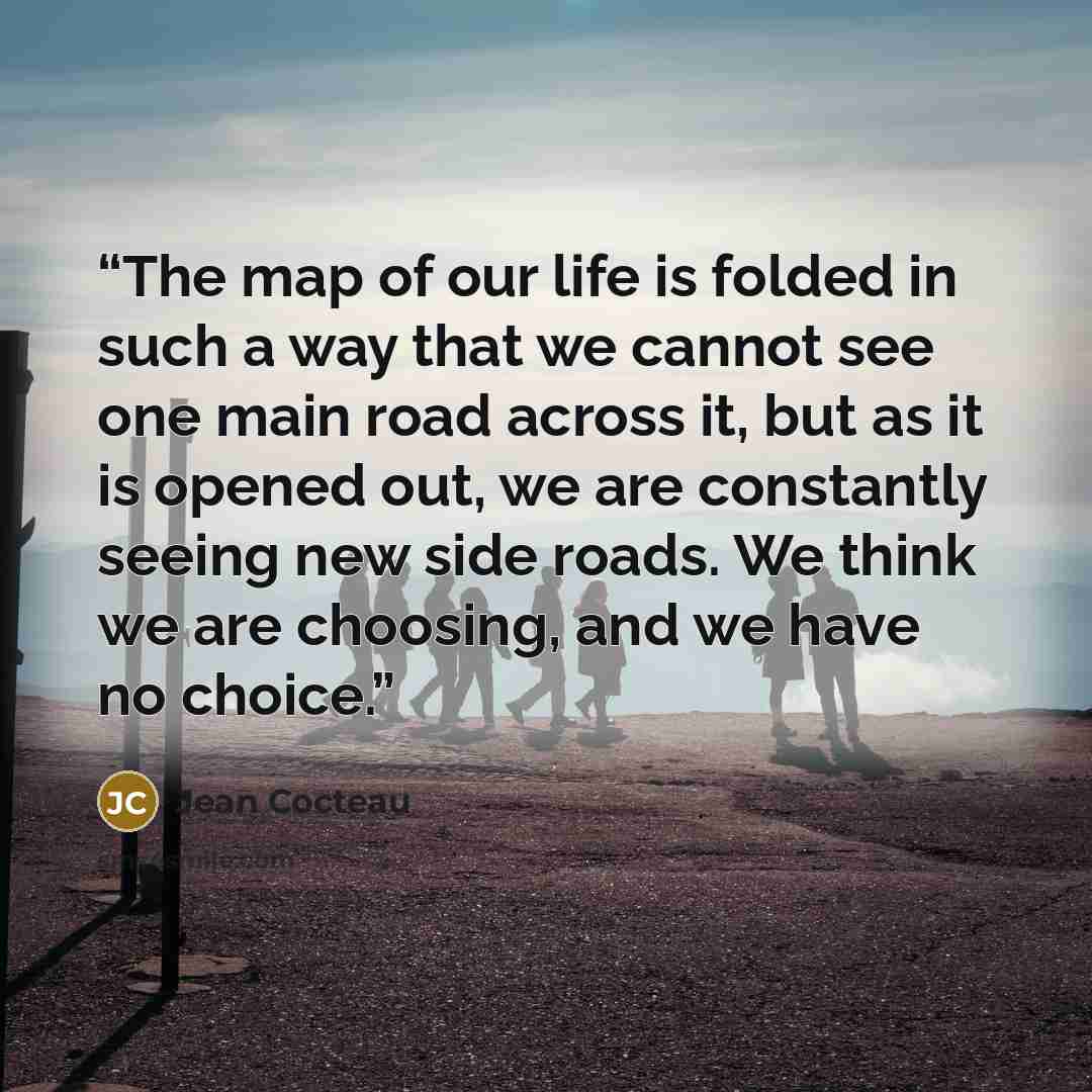 “The map of our life is folded in such a way that we cannot see one main road across it, but as it is opened out, we are constantly seeing new side roads. We think we are choosing, and we have no choice.” quote by Jean Cocteau