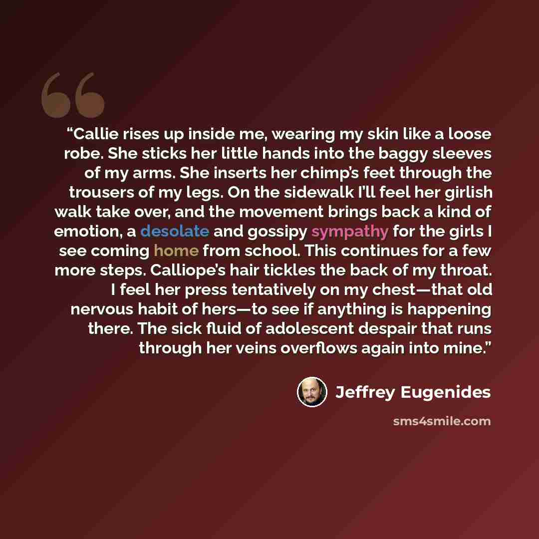 “Callie rises up inside me, wearing my skin like a loose robe. She sticks her little hands into the baggy sleeves of my arms. She inserts her chimp’s feet through the trousers of my legs. On the sidewalk I’ll feel her girlish walk take over, and the movement brings back a kind of emotion, a…” quote by Jeffrey Eugenides