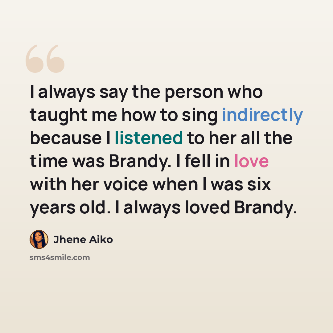 “I always say the person who taught me how to sing indirectly because I listened to her all the time was Brandy. I fell in love with her voice when I was six years old. I always loved Brandy.” quote by Jhene Aiko