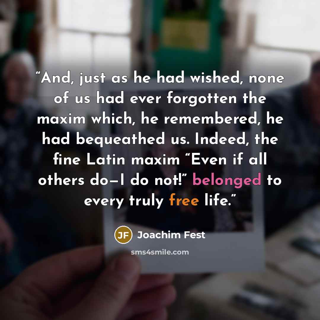 “And, just as he had wished, none of us had ever forgotten the maxim which, he remembered, he had bequeathed us. Indeed, the fine Latin maxim “Even if all others do—I do not!” belonged to every truly free life.” quote by Joachim Fest