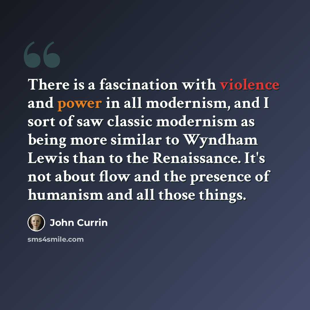 “There is a fascination with violence and power in all modernism, and I sort of saw classic modernism as being more similar to Wyndham Lewis than to the Renaissance. It's not about flow and the presence of humanism and all those things.” quote by John Currin