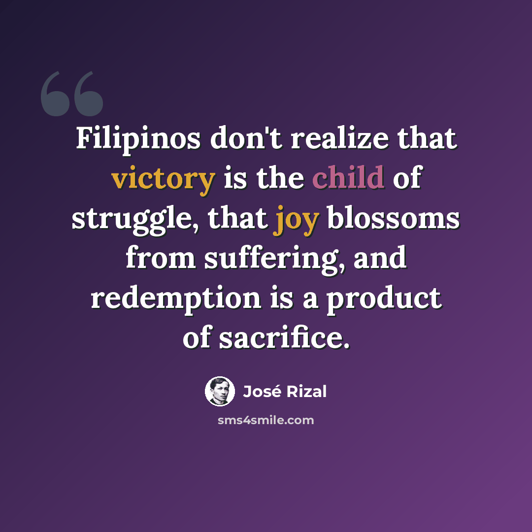 “Filipinos don't realize that victory is the child of struggle, that joy blossoms from suffering, and redemption is a product of sacrifice.” quote by Jose Rizal