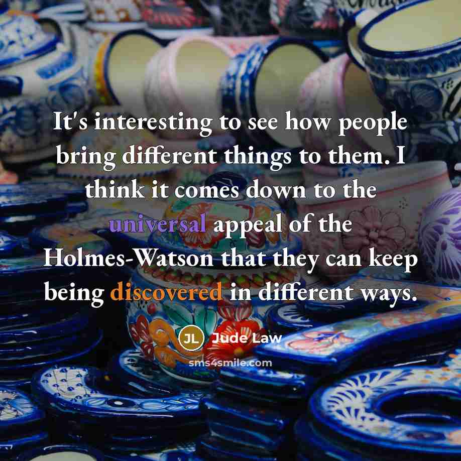 “It's interesting to see how people bring different things to them. I think it comes down to the universal appeal of the Holmes-Watson that they can keep being discovered in different ways.” quote by Jude Law