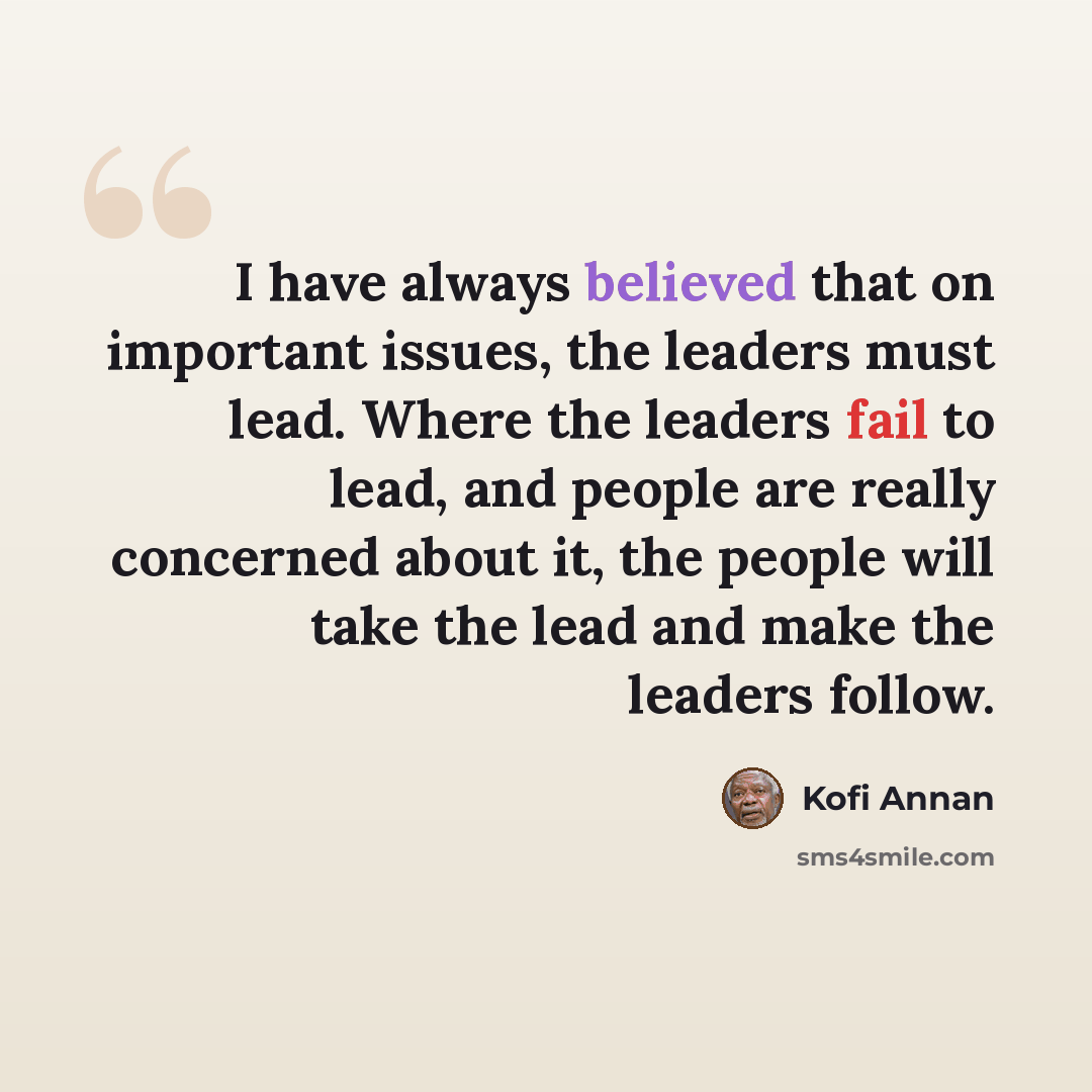 “I have always believed that on important issues, the leaders must lead. Where the leaders fail to lead, and people are really concerned about it, the people will take the lead and make the leaders follow.” quote by Kofi Annan