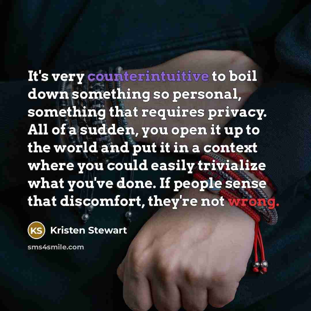 “It's very counterintuitive to boil down something so personal, something that requires privacy. All of a sudden, you open it up to the world and put it in a context where you could easily trivialize what you've done. If people sense that discomfort, they're not wrong.” quote by Kristen Stewart