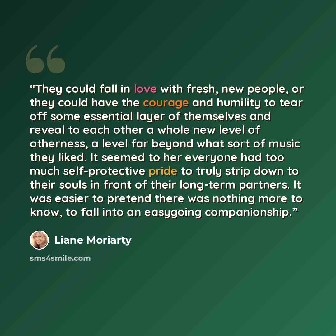 “They could fall in love with fresh, new people, or they could have the courage and humility to tear off some essential layer of themselves and reveal to each other a whole new level of otherness, a level far beyond what sort of music they liked. It seemed to her everyone had too much…” quote by Liane Moriarty