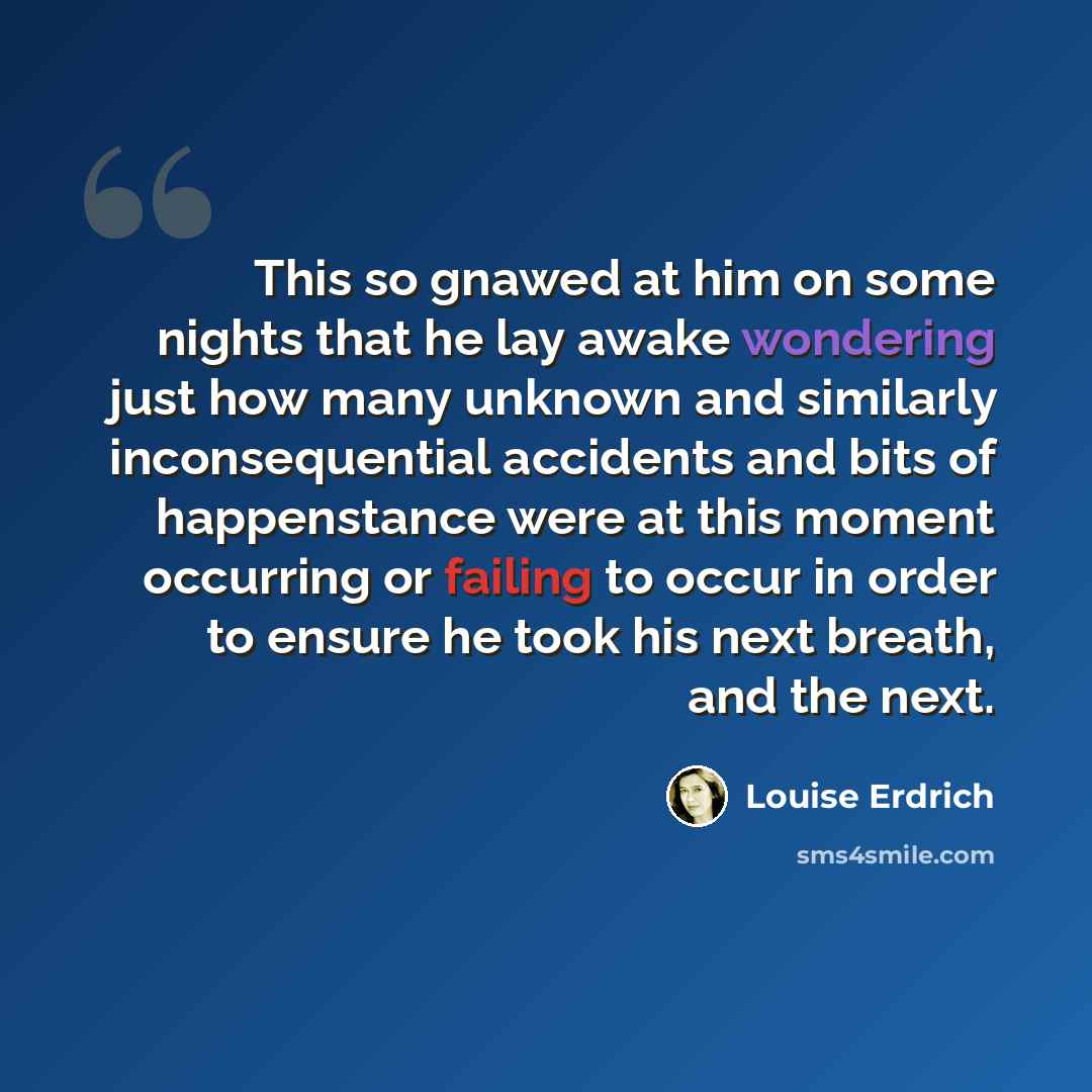 “This so gnawed at him on some nights that he lay awake wondering just how many unknown and similarly inconsequential accidents and bits of happenstance were at this moment occurring or failing to occur in order to ensure he took his next breath, and the next.” quote by Louise Erdrich