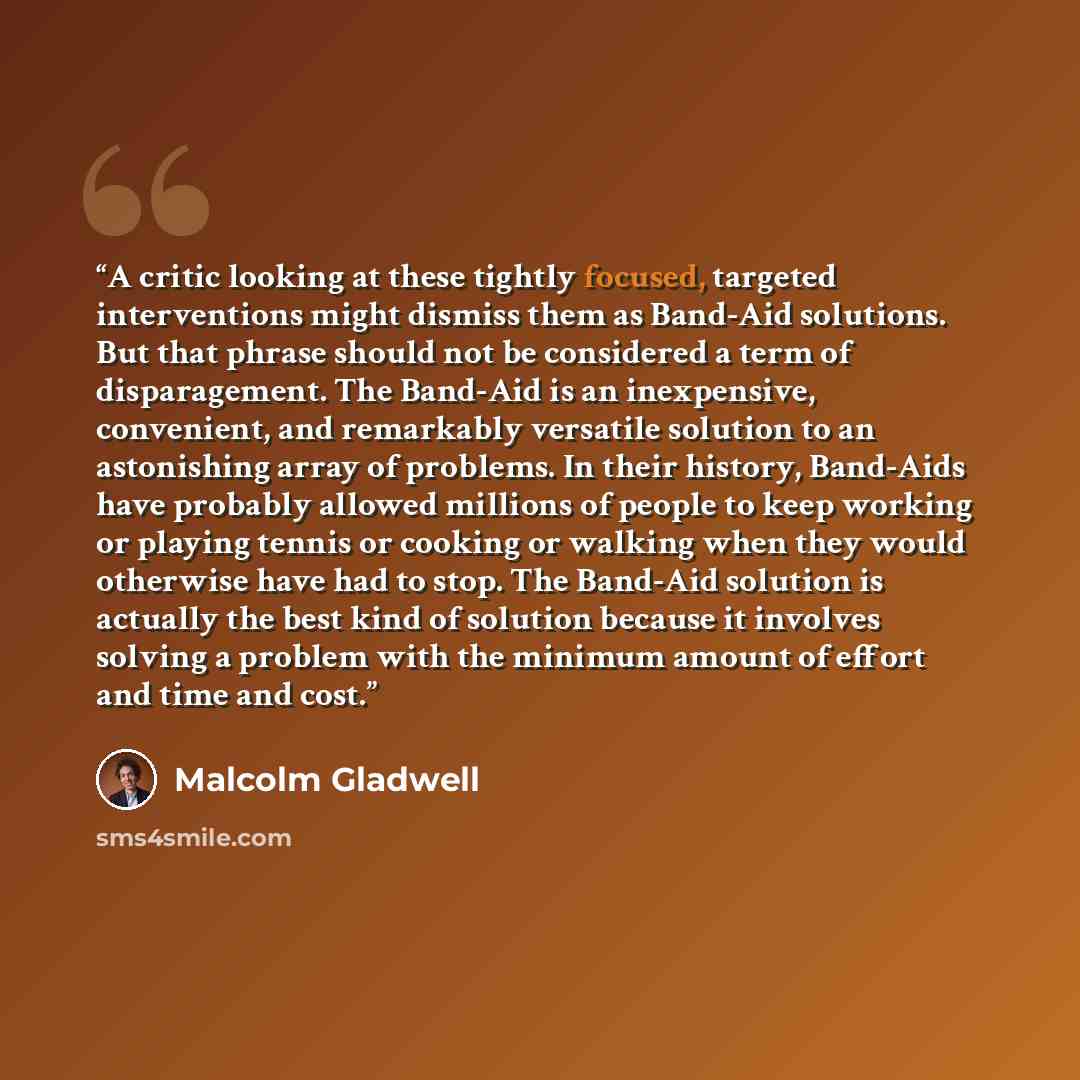 “A critic looking at these tightly focused, targeted interventions might dismiss them as Band-Aid solutions. But that phrase should not be considered a term of disparagement. The Band-Aid is an inexpensive, convenient, and remarkably versatile solution to an astonishing array of problems. In their…” quote by Malcolm Gladwell