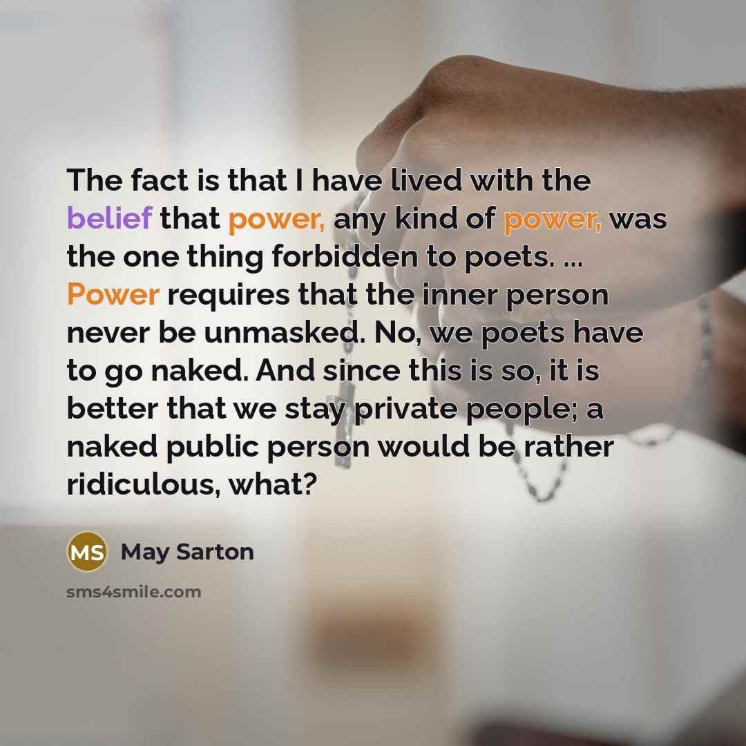 “The fact is that I have lived with the belief that power, any kind of power, was the one thing forbidden to poets. ... Power requires that the inner person never be unmasked. No, we poets have to go naked. And since this is so, it is better that we stay private people; a naked public person would…” quote by May Sarton