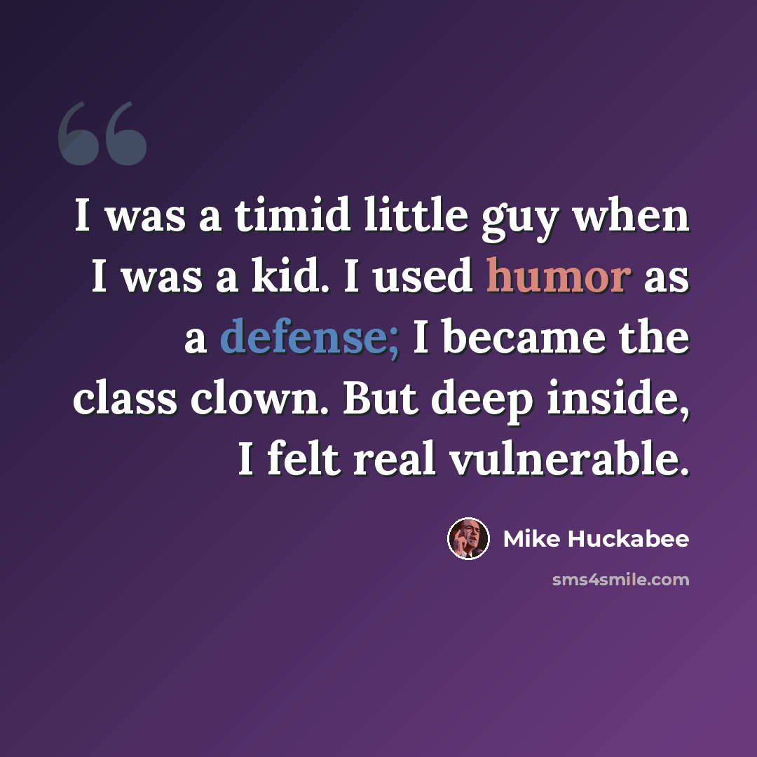 “I was a timid little guy when I was a kid. I used humor as a defense; I became the class clown. But deep inside, I felt real vulnerable.” quote by Mike Huckabee