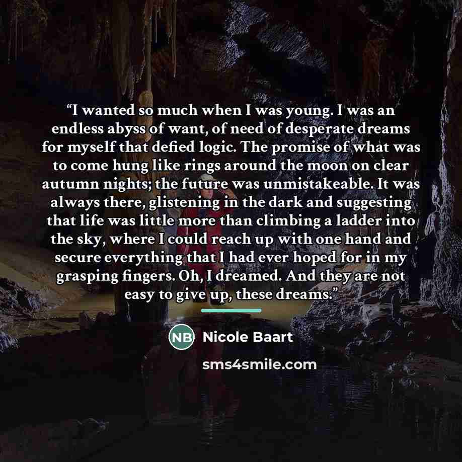 “I wanted so much when I was young. I was an endless abyss of want, of need of desperate dreams for myself that defied logic. The promise of what was to come hung like rings around the moon on clear autumn nights; the future was unmistakeable. It was always there, glistening in the dark and…” quote by Nicole Baart