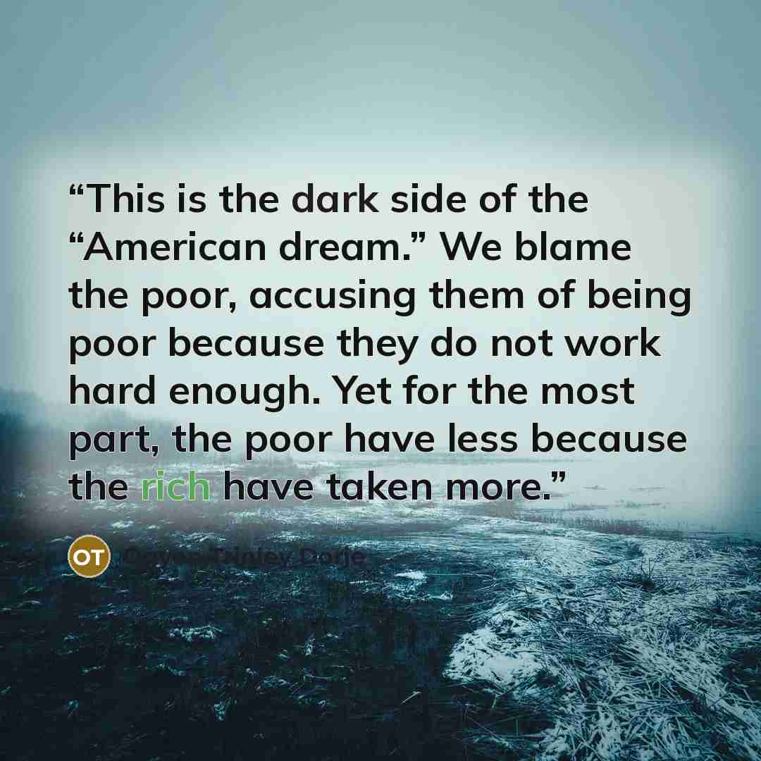 “This is the dark side of the “American dream.” We blame the poor, accusing them of being poor because they do not work hard enough. Yet for the most part, the poor have less because the rich have taken more.” quote by Ogyen Trinley Dorje